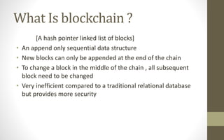 What Is blockchain ?
[A hash pointer linked list of blocks]
• An append only sequential data structure
• New blocks can only be appended at the end of the chain
• To change a block in the middle of the chain , all subsequent
block need to be changed
• Very inefficient compared to a traditional relational database
but provides more security
 