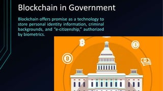 Blockchain offers promise as a technology to
store personal identity information, criminal
backgrounds, and “e-citizenship,” authorized
by biometrics.
Blockchain in Government
 
