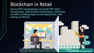 Blockchain in Retail
Secure P2P marketplaces can track P2P retail
transactions, with product information, shipment,
and bills of lading input on the blockchain, and
paying via Bitcoin.
 