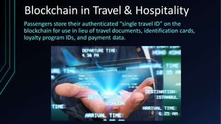 Passengers store their authenticated “single travel ID” on the
blockchain for use in lieu of travel documents, identification cards,
loyalty program IDs, and payment data.
Blockchain in Travel & Hospitality
 