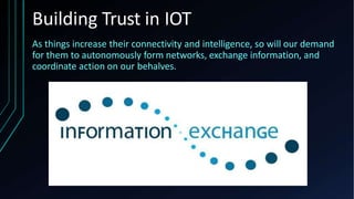 Building Trust in IOT
As things increase their connectivity and intelligence, so will our demand
for them to autonomously form networks, exchange information, and
coordinate action on our behalves.
 