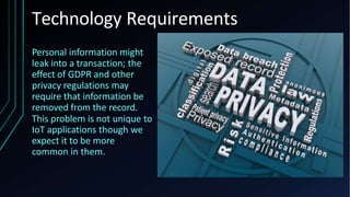 Technology Requirements
Personal information might
leak into a transaction; the
effect of GDPR and other
privacy regulations may
require that information be
removed from the record.
This problem is not unique to
IoT applications though we
expect it to be more
common in them.
 