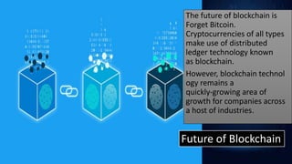 Future of Blockchain
The future of blockchain is
Forget Bitcoin.
Cryptocurrencies of all types
make use of distributed
ledger technology known
as blockchain.
However, blockchain technol
ogy remains a
quickly-growing area of
growth for companies across
a host of industries.
 