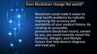 Does Blockchain change the world?
Blockchain could make it easier to
treat health problems by radically
improving the accuracy and
availability of your medical history. By
creating an accessible,
permanent blockchain record, owned
by you, you could instantly reveal the
ailments, allergies, and lifestyle
factors that help doctors diagnose
and treat you.
 