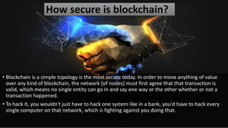 How secure is blockchain?
• Blockchain is a simple topology is the most secure today. In order to move anything of value
over any kind of blockchain, the network [of nodes] must first agree that that transaction is
valid, which means no single entity can go in and say one way or the other whether or not a
transaction happened.
• To hack it, you wouldn't just have to hack one system like in a bank, you'd have to hack every
single computer on that network, which is fighting against you doing that.
 