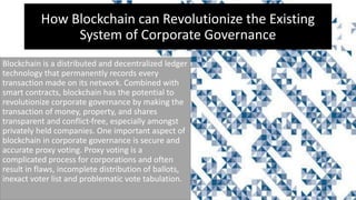 How Blockchain can Revolutionize the Existing
System of Corporate Governance
Blockchain is a distributed and decentralized ledger
technology that permanently records every
transaction made on its network. Combined with
smart contracts, blockchain has the potential to
revolutionize corporate governance by making the
transaction of money, property, and shares
transparent and conflict-free, especially amongst
privately held companies. One important aspect of
blockchain in corporate governance is secure and
accurate proxy voting. Proxy voting is a
complicated process for corporations and often
result in flaws, incomplete distribution of ballots,
inexact voter list and problematic vote tabulation.
 