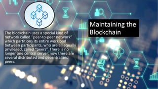 Maintaining the
Blockchain
The blockchain uses a special kind of
network called “peer-to-peer network”
which partitions its entire workload
between participants, who are all equally
privileged, called “peers”. There is no
longer one central server, now there are
several distributed and decentralized
peers.
 