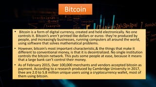 Bitcoin
• Bitcoin is a form of digital currency, created and held electronically. No one
controls it. Bitcoin’s aren’t printed like dollars or euros- they’re produced by
people, and increasingly businesses, running computers all around the world,
using software that solves mathematical problems.
• However, bitcoin’s most important characteristic,& the things that make it
different to conventional money, is that it is decentralized. No single institution
controls the bitcoin network. This puts some people at ease, because it means
that a large bank can’t control their money.
• As of February 2015, 0ver 100,000 merchants and vendors accepted bitcoin as
payment. According to a research produced by Cambridge University in 2017,
thee are 2.0 to 5.8 million unique users using a cryptocurrency wallet, most of
them using bitcoin.
 