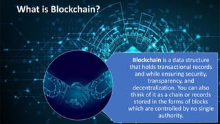 What is Blockchain?
Blockchain is a data structure
that holds transactional records
and while ensuring security,
transparency, and
decentralization. You can also
think of it as a chain or records
stored in the forms of blocks
which are controlled by no single
authority.
 