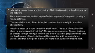 • Managing transactional and the issuing of bitcoins is carried out collectively by
the network.
• The transactional are verified by proof-of-work system of computers running a
mining software.
• The virtual character of Bitcoin implies that Bitcoins normally do not take a
physical form.
• Bitcoin is based on a PoW consensus mechanism. The issue of Bitcoins takes
place via a process called "mining“. The aggregate number of Bitcoins that can
be created through mining is limited: the Bitcoin system is programmed so that
the development of blocks in time will be rewarded with increasingly less
Bitcoins and that at no point in time will more than 21 million Bitcoins exist.
 