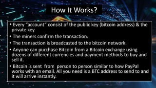 How It Works?
• Every “account” consist of the public key (bitcoin address) & the
private key.
• The miners confirm the transaction.
• The transaction is broadcasted to the bitcoin network.
• Anyone can purchase Bitcoin from a Bitcoin exchange using
dozens of different currencies and payment methods to buy and
sell it.
• Bitcoin is sent from person to person similar to how PayPal
works with an email. All you need is a BTC address to send to and
it will arrive instantly.
 