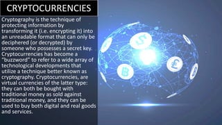 CRYPTOCURRENCIES
Cryptography is the technique of
protecting information by
transforming it (i.e. encrypting it) into
an unreadable format that can only be
deciphered (or decrypted) by
someone who possesses a secret key.
Cryptocurrencies has become a
“buzzword” to refer to a wide array of
technological developments that
utilize a technique better known as
cryptography. Cryptocurrencies, are
virtual currencies of the latter type:
they can both be bought with
traditional money as sold against
traditional money, and they can be
used to buy both digital and real goods
and services.
 