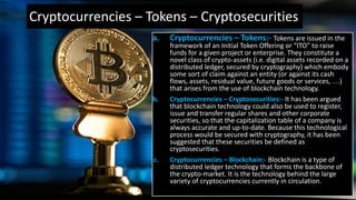 Cryptocurrencies – Tokens – Cryptosecurities
a. Cryptocurrencies – Tokens:- Tokens are issued in the
framework of an Initial Token Offering or “ITO” to raise
funds for a given project or enterprise. They constitute a
novel class of crypto-assets (i.e. digital assets recorded on a
distributed ledger, secured by cryptography) which embody
some sort of claim against an entity (or against its cash
flows, assets, residual value, future goods or services, …)
that arises from the use of blockchain technology.
b. Cryptocurrencies – Cryptosecurities:- It has been argued
that blockchain technology could also be used to register,
issue and transfer regular shares and other corporate
securities, so that the capitalization table of a company is
always accurate and up-to-date. Because this technological
process would be secured with cryptography, it has been
suggested that these securities be defined as
cryptosecurities.
c. Cryptocurrencies – Blockchain:- Blockchain is a type of
distributed ledger technology that forms the backbone of
the crypto-market. It is the technology behind the large
variety of cryptocurrencies currently in circulation.
 