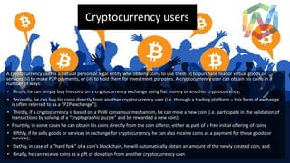 Cryptocurrency users
A cryptocurrency user is a natural person or legal entity who obtains coins to use them (i) to purchase real or virtual goods or
services (ii) to make P2P payments, or (iii) to hold them for investment purposes. A cryptocurrency user can obtain his coins in a
number of ways:
• Firstly, he can simply buy his coins on a cryptocurrency exchange using fiat money or another cryptocurrency;
• Secondly, he can buy his coins directly from another cryptocurrency user (i.e. through a trading platform – this form of exchange
is often referred to as a “P2P exchange”);
• Thirdly, if a cryptocurrency is based on a PoW consensus mechanism, he can mine a new coin (i.e. participate in the validation of
transactions by solving of a “cryptographic puzzle” and be rewarded a new coin);
• Fourthly, in some cases he can obtain his coins directly from the coin offeror, either as part of a free initial offering of coins
• Fifthly, if he sells goods or services in exchange for cryptocurrency, he can also receive coins as a payment for those goods or
services;
• Sixthly, in case of a “hard fork” of a coin’s blockchain, he will automatically obtain an amount of the newly created coin; and
• Finally, he can receive coins as a gift or donation from another cryptocurrency user.
 