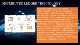 DISTRIBUTED LEDGER TECHNOLOGY
Distributed ledgers (DLs) are a specific
implementation of the broader category of
‘shared ledgers’, which are simply defined as a
shared record of data across different parties. A
shared ledger can be a single ledger with layered
permissions or a distributed ledger, which
consists of multiple ledgers maintained by a
distributed network of node. DLs are categorized
as permissioned or permissionless, depending on
whether network participants (nodes) need
permission from any entity to make changes to
the ledger. Distributed ledgers are categorized as
public or private depending on whether the
ledgers can be accessed by anyone or only by the
participating nodes in the network.
 