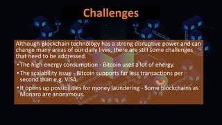 Challenges
Although Blockchain technology has a strong disruptive power and can
change many areas of our daily lives, there are still some challenges
that need to be addressed.
•The high energy consumption - Bitcoin uses a lot of energy.
•The scalability issue - Bitcoin supports far less transactions per
second than e.g. VISA.
•It opens up possibilities for money laundering - Some blockchains as
Monaro are anonymous.
 