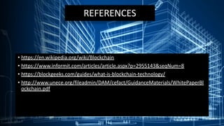 REFERENCES
• https://en.wikipedia.org/wiki/Blockchain
• https://www.informit.com/articles/article.aspx?p=2955143&seqNum=8
• https://blockgeeks.com/guides/what-is-blockchain-technology/
• http://www.unece.org/fileadmin/DAM/cefact/GuidanceMaterials/WhitePaperBl
ockchain.pdf
 