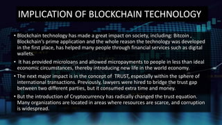 IMPLICATION OF BLOCKCHAIN TECHNOLOGY
• Blockchain technology has made a great impact on society, including: Bitcoin ,
Blockchain’s prime application and the whole reason the technology was developed
in the first place, has helped many people through financial services such as digital
wallets.
• It has provided microloans and allowed micropayments to people in less than ideal
economic circumstances, thereby introducing new life in the world economy.
• The next major impact is in the concept of TRUST, especially within the sphere of
international transactions. Previously, lawyers were hired to bridge the trust gap
between two different parties, but it consumed extra time and money.
• But the introduction of Cryptocurrency has radically changed the trust equation.
Many organizations are located in areas where resources are scarce, and corruption
is widespread.
 