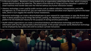 • In the area of politics, Blockchain is being looked at by an organization called Follow My Vote, which is trying to
combat election fraud at the ballot box. The advent of the Internet of Things (IoT) has unleashed l a plethora of
smart machines that transfer data over the Internet without any human interaction needed.
• Likewise, technology is even used for public services such as rubbish collection, transportation, and traffic
management. So, in the world of IoT, you can make Smart Contracts and allow smart objects to perform the listed
tasks, which in turn negates the need for human involvement.
• Blockchain technology can create a decentralized peer-to-peer network for organizations or apps like Airbnb and
Uber. It allows people to pay for things like toll fees, parking, etc. Blockchain technology can be used as a secure
platform for the healthcare industry for the purposes of storing sensitive patient data.
• Health-related organizations can create a centralized database with Blockchain technology and share the
information with only the appropriately authorized people. In the private consumer world, Blockchain technology
can be employed by two parties who wish to conduct a private transaction.
 