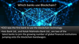 Which banks use Blockchain?
•ICICI was the first bank to use the blockchain technology.
•Axis Bank Ltd., and Kotak Mahindra Bank Ltd., are two of the
latest banks to join the growing number of global financial institutions
jumping onto the blockchain bandwagon.
 