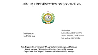 SEMINAR PRESENTATION ON BLOCKCHAIN
Presented by:
Subhash kumar(18BTCSE009)
Lucky Chaturvedi(18BTCSE010)
Udit Mishra(18BTCSE012)
Sam Higginbottom University Of Agriculture Technology And Sciences
Vaugh Institute Of Agricultural Engineering And Technology
Department Of Computer Science And Information Technology
Presented to:
Er. Mohit paul
 