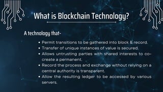 What is Blockchain Technology?


A technology that-
Permit transitions to be gathered into block & record.
Transfer of unique instances of value is secured.
Allows untrusting parties with shared interests to co-
create a permanent.
Record the process and exchange without relying on a
central authority is transparent.
Allow the resulting ledger to be accessed by various
servers.
 