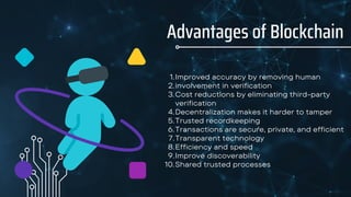 Advantages of Blockchain
Improved accuracy by removing human
involvement in verification
Cost reductions by eliminating third-party
verification
Decentralization makes it harder to tamper
Trusted recordkeeping
Transactions are secure, private, and efficient
Transparent technology
Efficiency and speed
Improve discoverability
Shared trusted processes
1.
2.
3.
4.
5.
6.
7.
8.
9.
10.
 