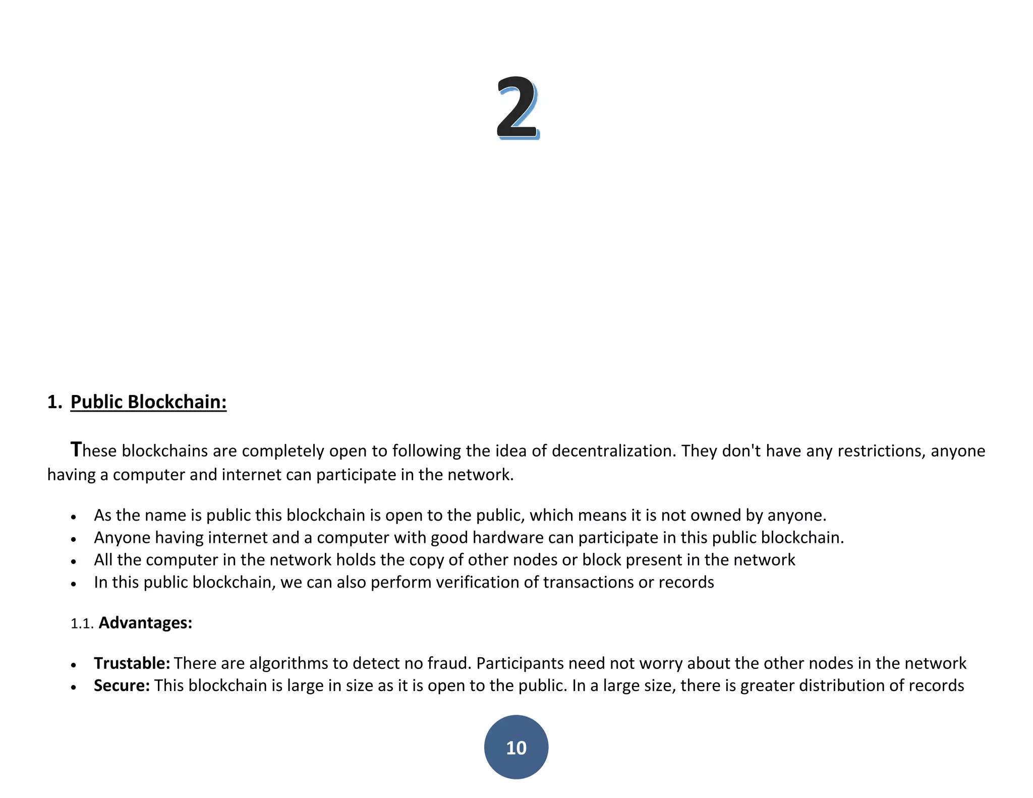 10
1. Public Blockchain:
These blockchains are completely open to following the idea of decentralization. They don't have any restrictions, anyone
having a computer and internet can participate in the network.
 As the name is public this blockchain is open to the public, which means it is not owned by anyone.
 Anyone having internet and a computer with good hardware can participate in this public blockchain.
 All the computer in the network holds the copy of other nodes or block present in the network
 In this public blockchain, we can also perform verification of transactions or records
1.1. Advantages:
 Trustable: There are algorithms to detect no fraud. Participants need not worry about the other nodes in the network
 Secure: This blockchain is large in size as it is open to the public. In a large size, there is greater distribution of records
 
