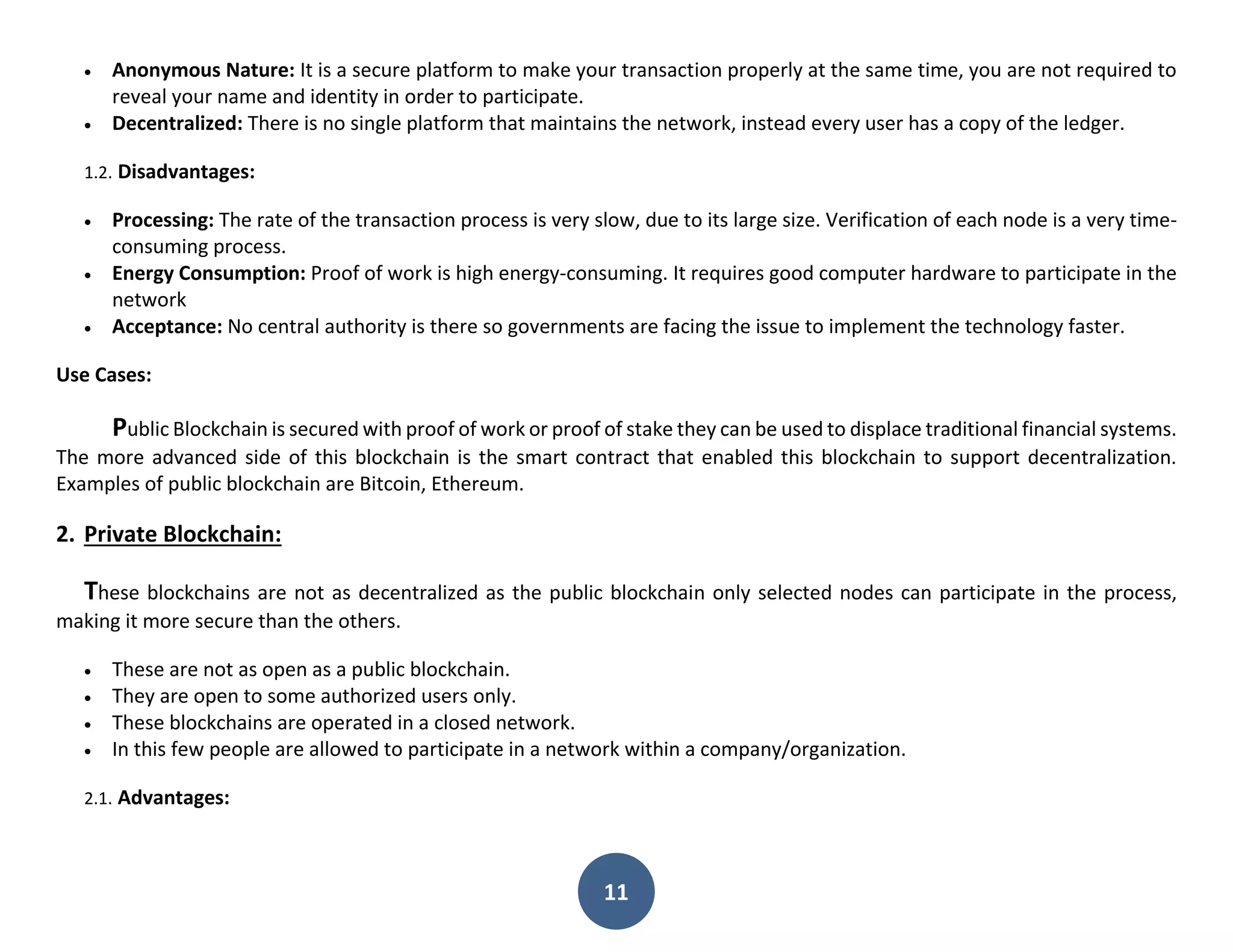 11
 Anonymous Nature: It is a secure platform to make your transaction properly at the same time, you are not required to
reveal your name and identity in order to participate.
 Decentralized: There is no single platform that maintains the network, instead every user has a copy of the ledger.
1.2. Disadvantages:
 Processing: The rate of the transaction process is very slow, due to its large size. Verification of each node is a very time-
consuming process.
 Energy Consumption: Proof of work is high energy-consuming. It requires good computer hardware to participate in the
network
 Acceptance: No central authority is there so governments are facing the issue to implement the technology faster.
Use Cases:
Public Blockchain is secured with proof of work or proof of stake they can be used to displace traditional financial systems.
The more advanced side of this blockchain is the smart contract that enabled this blockchain to support decentralization.
Examples of public blockchain are Bitcoin, Ethereum.
2. Private Blockchain:
These blockchains are not as decentralized as the public blockchain only selected nodes can participate in the process,
making it more secure than the others.
 These are not as open as a public blockchain.
 They are open to some authorized users only.
 These blockchains are operated in a closed network.
 In this few people are allowed to participate in a network within a company/organization.
2.1. Advantages:
 