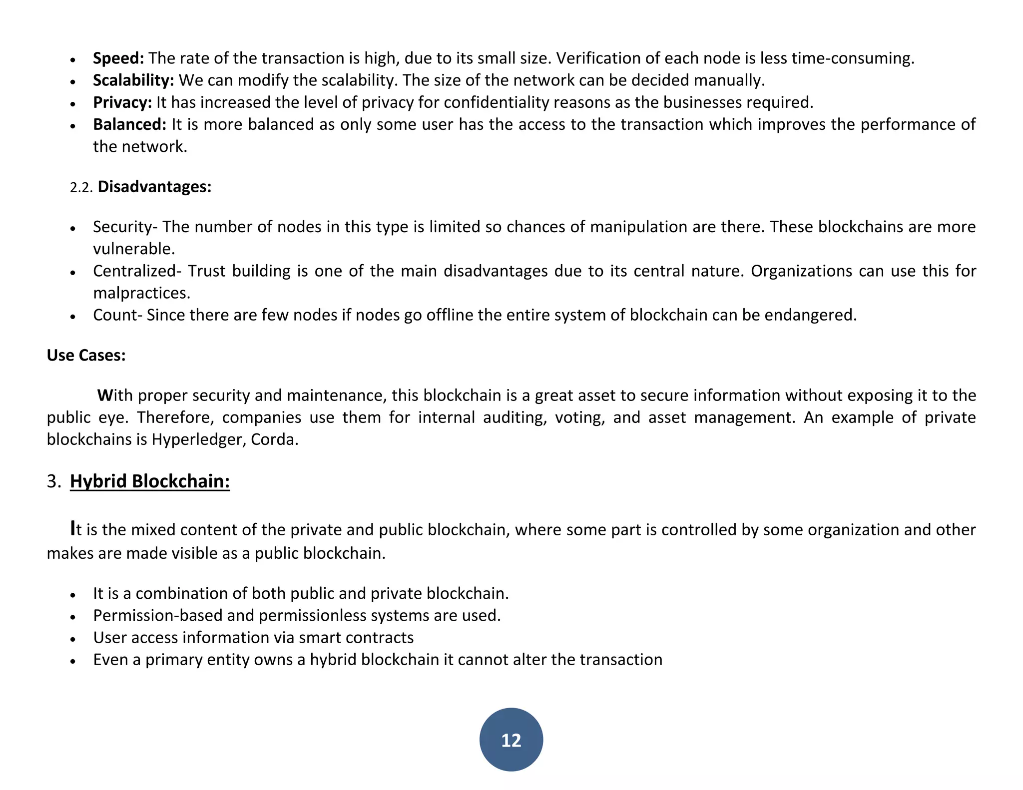 12
 Speed: The rate of the transaction is high, due to its small size. Verification of each node is less time-consuming.
 Scalability: We can modify the scalability. The size of the network can be decided manually.
 Privacy: It has increased the level of privacy for confidentiality reasons as the businesses required.
 Balanced: It is more balanced as only some user has the access to the transaction which improves the performance of
the network.
2.2. Disadvantages:
 Security- The number of nodes in this type is limited so chances of manipulation are there. These blockchains are more
vulnerable.
 Centralized- Trust building is one of the main disadvantages due to its central nature. Organizations can use this for
malpractices.
 Count- Since there are few nodes if nodes go offline the entire system of blockchain can be endangered.
Use Cases:
With proper security and maintenance, this blockchain is a great asset to secure information without exposing it to the
public eye. Therefore, companies use them for internal auditing, voting, and asset management. An example of private
blockchains is Hyperledger, Corda.
3. Hybrid Blockchain:
It is the mixed content of the private and public blockchain, where some part is controlled by some organization and other
makes are made visible as a public blockchain.
 It is a combination of both public and private blockchain.
 Permission-based and permissionless systems are used.
 User access information via smart contracts
 Even a primary entity owns a hybrid blockchain it cannot alter the transaction
 