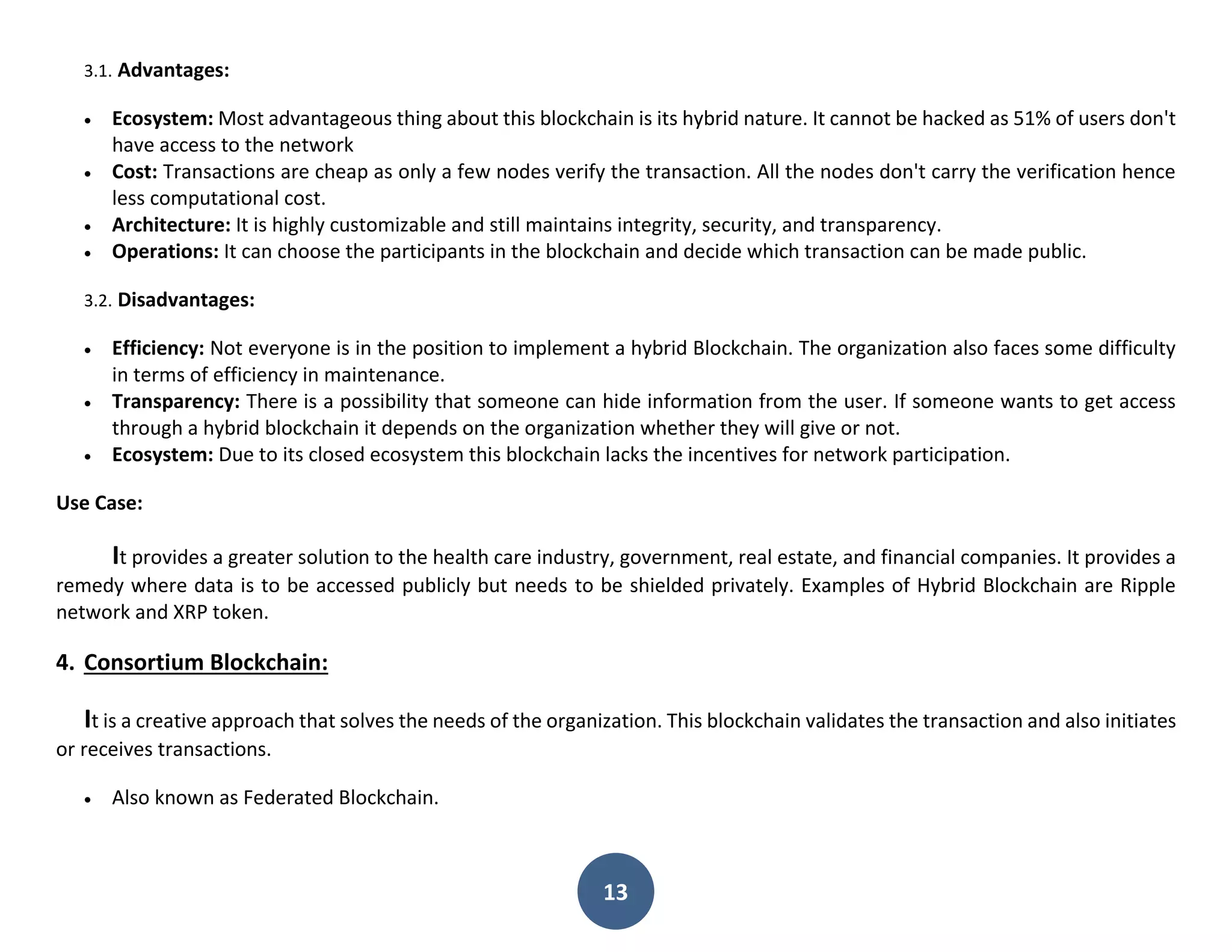 13
3.1. Advantages:
 Ecosystem: Most advantageous thing about this blockchain is its hybrid nature. It cannot be hacked as 51% of users don't
have access to the network
 Cost: Transactions are cheap as only a few nodes verify the transaction. All the nodes don't carry the verification hence
less computational cost.
 Architecture: It is highly customizable and still maintains integrity, security, and transparency.
 Operations: It can choose the participants in the blockchain and decide which transaction can be made public.
3.2. Disadvantages:
 Efficiency: Not everyone is in the position to implement a hybrid Blockchain. The organization also faces some difficulty
in terms of efficiency in maintenance.
 Transparency: There is a possibility that someone can hide information from the user. If someone wants to get access
through a hybrid blockchain it depends on the organization whether they will give or not.
 Ecosystem: Due to its closed ecosystem this blockchain lacks the incentives for network participation.
Use Case:
It provides a greater solution to the health care industry, government, real estate, and financial companies. It provides a
remedy where data is to be accessed publicly but needs to be shielded privately. Examples of Hybrid Blockchain are Ripple
network and XRP token.
4. Consortium Blockchain:
It is a creative approach that solves the needs of the organization. This blockchain validates the transaction and also initiates
or receives transactions.
 Also known as Federated Blockchain.
 