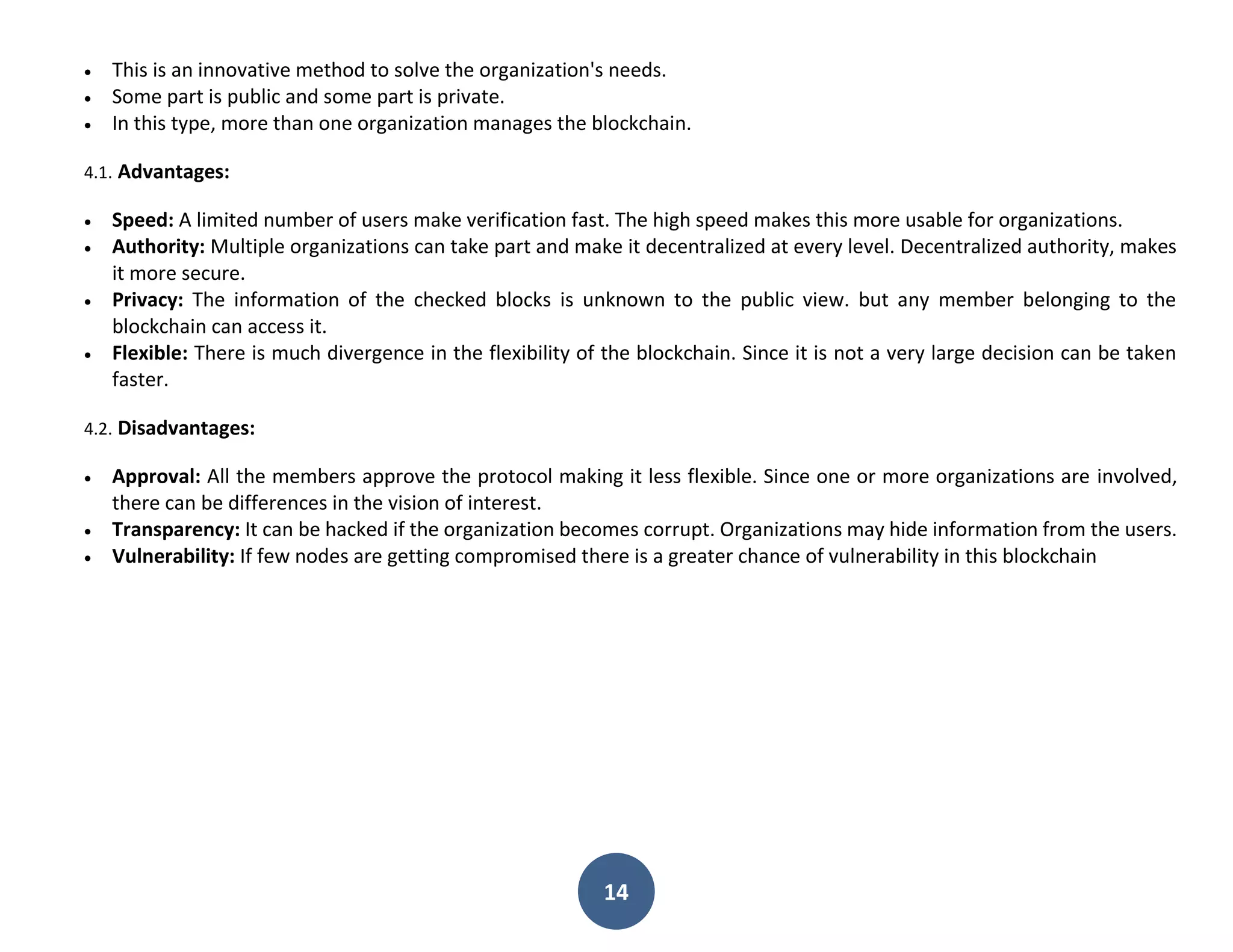 14
 This is an innovative method to solve the organization's needs.
 Some part is public and some part is private.
 In this type, more than one organization manages the blockchain.
4.1. Advantages:
 Speed: A limited number of users make verification fast. The high speed makes this more usable for organizations.
 Authority: Multiple organizations can take part and make it decentralized at every level. Decentralized authority, makes
it more secure.
 Privacy: The information of the checked blocks is unknown to the public view. but any member belonging to the
blockchain can access it.
 Flexible: There is much divergence in the flexibility of the blockchain. Since it is not a very large decision can be taken
faster.
4.2. Disadvantages:
 Approval: All the members approve the protocol making it less flexible. Since one or more organizations are involved,
there can be differences in the vision of interest.
 Transparency: It can be hacked if the organization becomes corrupt. Organizations may hide information from the users.
 Vulnerability: If few nodes are getting compromised there is a greater chance of vulnerability in this blockchain
 