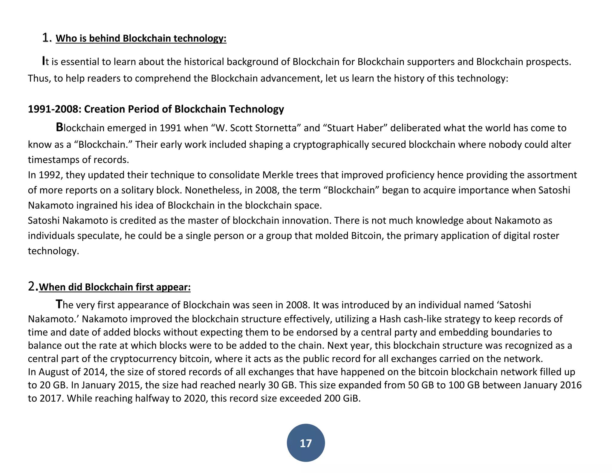 17
1. Who is behind Blockchain technology:
It is essential to learn about the historical background of Blockchain for Blockchain supporters and Blockchain prospects.
Thus, to help readers to comprehend the Blockchain advancement, let us learn the history of this technology:
1991-2008: Creation Period of Blockchain Technology
Blockchain emerged in 1991 when “W. Scott Stornetta” and “Stuart Haber” deliberated what the world has come to
know as a “Blockchain.” Their early work included shaping a cryptographically secured blockchain where nobody could alter
timestamps of records.
In 1992, they updated their technique to consolidate Merkle trees that improved proficiency hence providing the assortment
of more reports on a solitary block. Nonetheless, in 2008, the term “Blockchain” began to acquire importance when Satoshi
Nakamoto ingrained his idea of Blockchain in the blockchain space.
Satoshi Nakamoto is credited as the master of blockchain innovation. There is not much knowledge about Nakamoto as
individuals speculate, he could be a single person or a group that molded Bitcoin, the primary application of digital roster
technology.
2.When did Blockchain first appear:
The very first appearance of Blockchain was seen in 2008. It was introduced by an individual named ‘Satoshi
Nakamoto.’ Nakamoto improved the blockchain structure effectively, utilizing a Hash cash-like strategy to keep records of
time and date of added blocks without expecting them to be endorsed by a central party and embedding boundaries to
balance out the rate at which blocks were to be added to the chain. Next year, this blockchain structure was recognized as a
central part of the cryptocurrency bitcoin, where it acts as the public record for all exchanges carried on the network.
In August of 2014, the size of stored records of all exchanges that have happened on the bitcoin blockchain network filled up
to 20 GB. In January 2015, the size had reached nearly 30 GB. This size expanded from 50 GB to 100 GB between January 2016
to 2017. While reaching halfway to 2020, this record size exceeded 200 GiB.
 