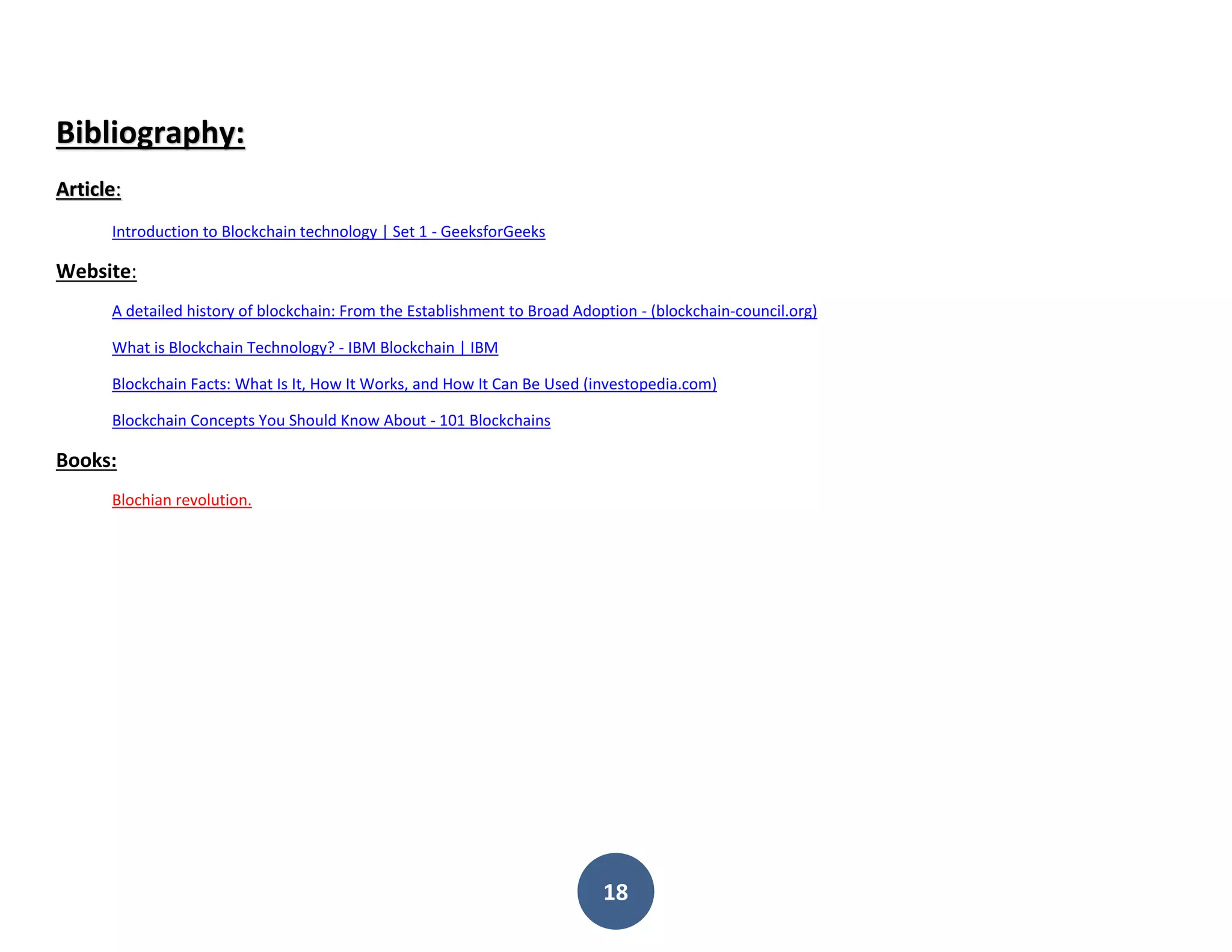 18
Bibliography:
Article:
Introduction to Blockchain technology | Set 1 - GeeksforGeeks
Website:
A detailed history of blockchain: From the Establishment to Broad Adoption - (blockchain-council.org)
What is Blockchain Technology? - IBM Blockchain | IBM
Blockchain Facts: What Is It, How It Works, and How It Can Be Used (investopedia.com)
Blockchain Concepts You Should Know About - 101 Blockchains
Books:
Blochian revolution.
 