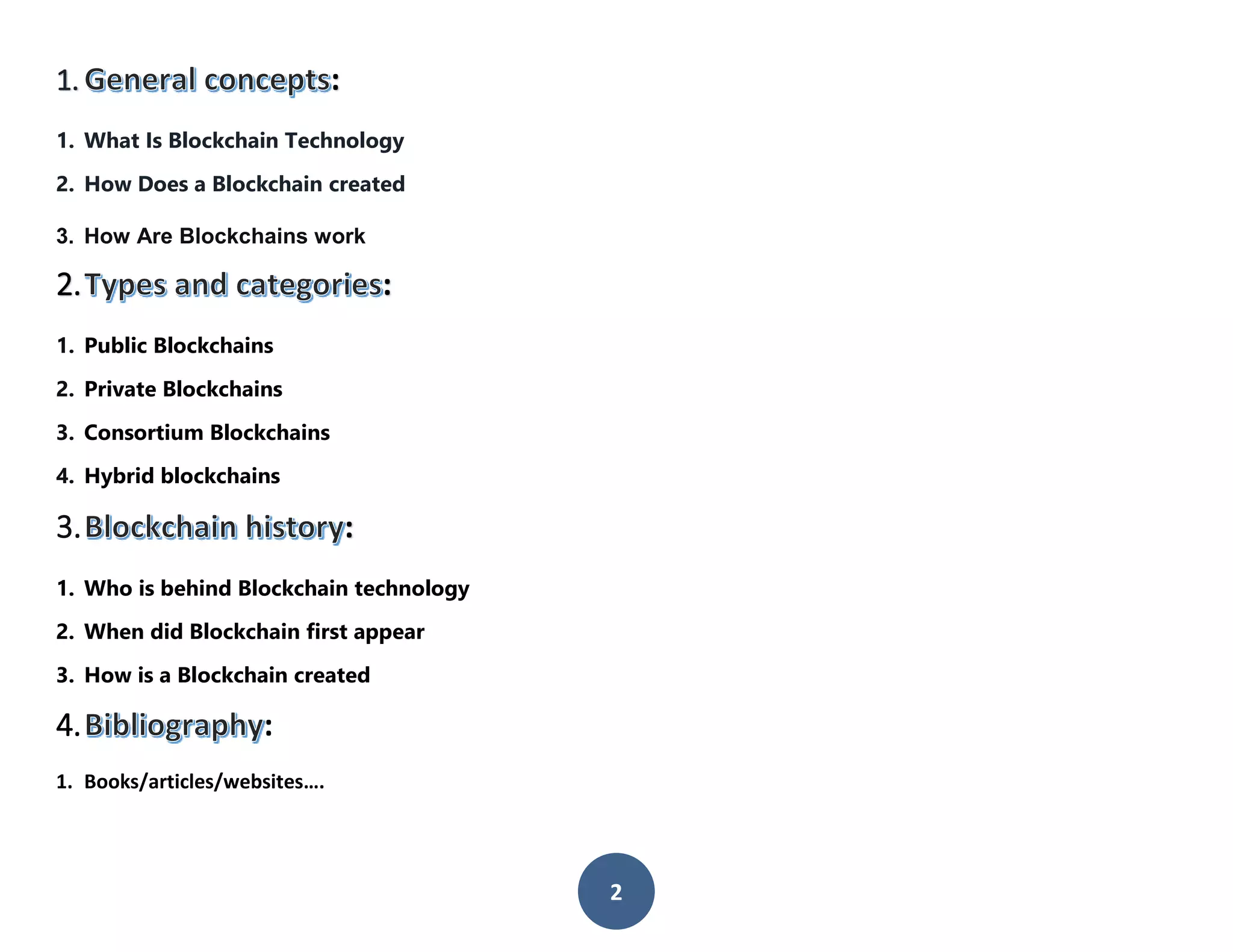 2
1. :
1. What Is Blockchain Technology
2. How Does a Blockchain created
3. How Are Blockchains work
2. :
1. Public Blockchains
2. Private Blockchains
3. Consortium Blockchains
4. Hybrid blockchains
3. :
1. Who is behind Blockchain technology
2. When did Blockchain first appear
3. How is a Blockchain created
4. :
1. Books/articles/websites….
 