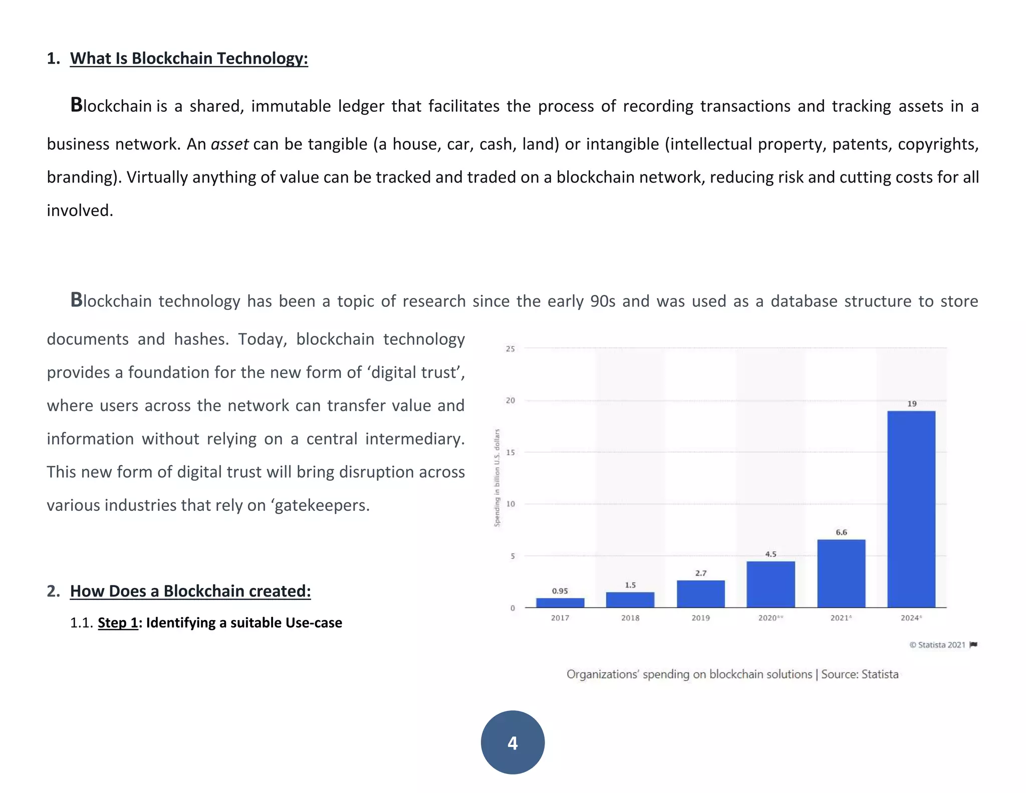 4
1. What Is Blockchain Technology:
Blockchain is a shared, immutable ledger that facilitates the process of recording transactions and tracking assets in a
business network. An asset can be tangible (a house, car, cash, land) or intangible (intellectual property, patents, copyrights,
branding). Virtually anything of value can be tracked and traded on a blockchain network, reducing risk and cutting costs for all
involved.
Blockchain technology has been a topic of research since the early 90s and was used as a database structure to store
documents and hashes. Today, blockchain technology
provides a foundation for the new form of ‘digital trust’,
where users across the network can transfer value and
information without relying on a central intermediary.
This new form of digital trust will bring disruption across
various industries that rely on ‘gatekeepers.
2. How Does a Blockchain created:
1.1. Step 1: Identifying a suitable Use-case
 