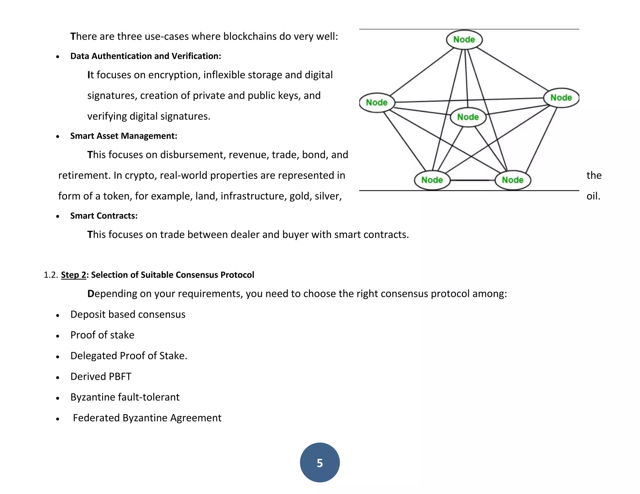 5
There are three use-cases where blockchains do very well:
 Data Authentication and Verification:
It focuses on encryption, inflexible storage and digital
signatures, creation of private and public keys, and
verifying digital signatures.
 Smart Asset Management:
This focuses on disbursement, revenue, trade, bond, and
retirement. In crypto, real-world properties are represented in the
form of a token, for example, land, infrastructure, gold, silver, oil.
 Smart Contracts:
This focuses on trade between dealer and buyer with smart contracts.
1.2. Step 2: Selection of Suitable Consensus Protocol
Depending on your requirements, you need to choose the right consensus protocol among:
 Deposit based consensus
 Proof of stake
 Delegated Proof of Stake.
 Derived PBFT
 Byzantine fault-tolerant
 Federated Byzantine Agreement
 