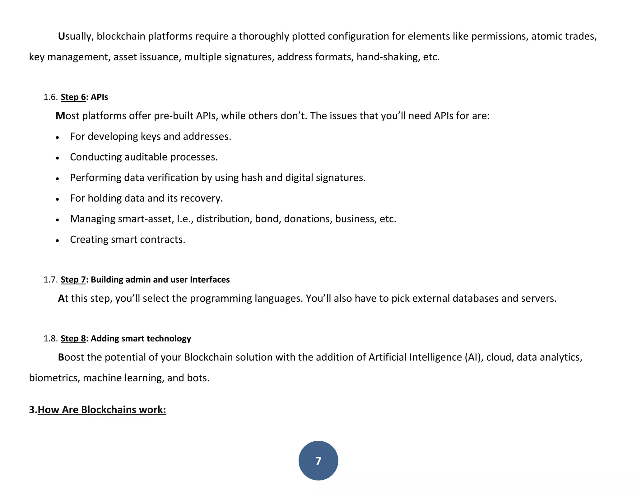 7
Usually, blockchain platforms require a thoroughly plotted configuration for elements like permissions, atomic trades,
key management, asset issuance, multiple signatures, address formats, hand-shaking, etc.
1.6. Step 6: APIs
Most platforms offer pre-built APIs, while others don’t. The issues that you’ll need APIs for are:
 For developing keys and addresses.
 Conducting auditable processes.
 Performing data verification by using hash and digital signatures.
 For holding data and its recovery.
 Managing smart-asset, I.e., distribution, bond, donations, business, etc.
 Creating smart contracts.
1.7. Step 7: Building admin and user Interfaces
At this step, you’ll select the programming languages. You’ll also have to pick external databases and servers.
1.8. Step 8: Adding smart technology
Boost the potential of your Blockchain solution with the addition of Artificial Intelligence (AI), cloud, data analytics,
biometrics, machine learning, and bots.
3.How Are Blockchains work:
 