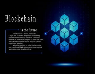 1
Blockchain is a shared, immutable
Ledger that facilitates the process of recording
transactions and tracking assents in a business
network an asset can be tangible (a house, car, cash,
land) or intangible (intellectual property, patents,
copyrights, branding).
Virtually anything of value can be tracked
and traded on a blockchain network reducing risk
and cutting costs for all involved.
 