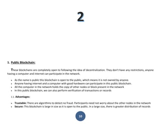 10
1. Public Blockchain:
These blockchains are completely open to following the idea of decentralization. They don't have any restrictions, anyone
having a computer and internet can participate in the network.
 As the name is public this blockchain is open to the public, which means it is not owned by anyone.
 Anyone having internet and a computer with good hardware can participate in this public blockchain.
 All the computer in the network holds the copy of other nodes or block present in the network
 In this public blockchain, we can also perform verification of transactions or records
1.1. Advantages:
 Trustable: There are algorithms to detect no fraud. Participants need not worry about the other nodes in the network
 Secure: This blockchain is large in size as it is open to the public. In a large size, there is greater distribution of records
 