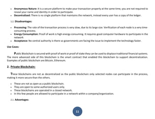 11
 Anonymous Nature: It is a secure platform to make your transaction properly at the same time, you are not required to
reveal your name and identity in order to participate.
 Decentralized: There is no single platform that maintains the network, instead every user has a copy of the ledger.
1.2. Disadvantages:
 Processing: The rate of the transaction process is very slow, due to its large size. Verification of each node is a very time-
consuming process.
 Energy Consumption: Proof of work is high energy-consuming. It requires good computer hardware to participate in the
network
 Acceptance: No central authority is there so governments are facing the issue to implement the technology faster.
Use Cases:
Public Blockchain is secured with proof of work or proof of stake they can be used to displace traditional financial systems.
The more advanced side of this blockchain is the smart contract that enabled this blockchain to support decentralization.
Examples of public blockchain are Bitcoin, Ethereum.
2. Private Blockchain:
These blockchains are not as decentralized as the public blockchain only selected nodes can participate in the process,
making it more secure than the others.
 These are not as open as a public blockchain.
 They are open to some authorized users only.
 These blockchains are operated in a closed network.
 In this few people are allowed to participate in a network within a company/organization.
2.1. Advantages:
 