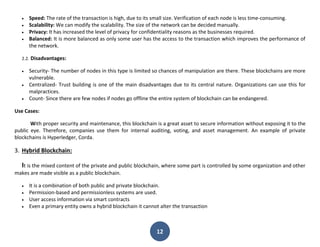 12
 Speed: The rate of the transaction is high, due to its small size. Verification of each node is less time-consuming.
 Scalability: We can modify the scalability. The size of the network can be decided manually.
 Privacy: It has increased the level of privacy for confidentiality reasons as the businesses required.
 Balanced: It is more balanced as only some user has the access to the transaction which improves the performance of
the network.
2.2. Disadvantages:
 Security- The number of nodes in this type is limited so chances of manipulation are there. These blockchains are more
vulnerable.
 Centralized- Trust building is one of the main disadvantages due to its central nature. Organizations can use this for
malpractices.
 Count- Since there are few nodes if nodes go offline the entire system of blockchain can be endangered.
Use Cases:
With proper security and maintenance, this blockchain is a great asset to secure information without exposing it to the
public eye. Therefore, companies use them for internal auditing, voting, and asset management. An example of private
blockchains is Hyperledger, Corda.
3. Hybrid Blockchain:
It is the mixed content of the private and public blockchain, where some part is controlled by some organization and other
makes are made visible as a public blockchain.
 It is a combination of both public and private blockchain.
 Permission-based and permissionless systems are used.
 User access information via smart contracts
 Even a primary entity owns a hybrid blockchain it cannot alter the transaction
 