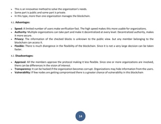 14
 This is an innovative method to solve the organization's needs.
 Some part is public and some part is private.
 In this type, more than one organization manages the blockchain.
4.1. Advantages:
 Speed: A limited number of users make verification fast. The high speed makes this more usable for organizations.
 Authority: Multiple organizations can take part and make it decentralized at every level. Decentralized authority, makes
it more secure.
 Privacy: The information of the checked blocks is unknown to the public view. but any member belonging to the
blockchain can access it.
 Flexible: There is much divergence in the flexibility of the blockchain. Since it is not a very large decision can be taken
faster.
4.2. Disadvantages:
 Approval: All the members approve the protocol making it less flexible. Since one or more organizations are involved,
there can be differences in the vision of interest.
 Transparency: It can be hacked if the organization becomes corrupt. Organizations may hide information from the users.
 Vulnerability: If few nodes are getting compromised there is a greater chance of vulnerability in this blockchain
 