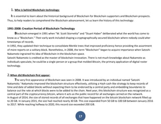 17
1. Who is behind Blockchain technology:
It is essential to learn about the historical background of Blockchain for Blockchain supporters and Blockchain prospects.
Thus, to help readers to comprehend the Blockchain advancement, let us learn the history of this technology:
1991-2008: Creation Period of Blockchain Technology
Blockchain emerged in 1991 when “W. Scott Stornetta” and “Stuart Haber” deliberated what the world has come to
know as a “Blockchain.” Their early work included shaping a cryptographically secured blockchain where nobody could alter
timestamps of records.
In 1992, they updated their technique to consolidate Merkle trees that improved proficiency hence providing the assortment
of more reports on a solitary block. Nonetheless, in 2008, the term “Blockchain” began to acquire importance when Satoshi
Nakamoto ingrained his idea of Blockchain in the blockchain space.
Satoshi Nakamoto is credited as the master of blockchain innovation. There is not much knowledge about Nakamoto as
individuals speculate, he could be a single person or a group that molded Bitcoin, the primary application of digital roster
technology.
2.When did Blockchain first appear:
The very first appearance of Blockchain was seen in 2008. It was introduced by an individual named ‘Satoshi
Nakamoto.’ Nakamoto improved the blockchain structure effectively, utilizing a Hash cash-like strategy to keep records of
time and date of added blocks without expecting them to be endorsed by a central party and embedding boundaries to
balance out the rate at which blocks were to be added to the chain. Next year, this blockchain structure was recognized as a
central part of the cryptocurrency bitcoin, where it acts as the public record for all exchanges carried on the network.
In August of 2014, the size of stored records of all exchanges that have happened on the bitcoin blockchain network filled up
to 20 GB. In January 2015, the size had reached nearly 30 GB. This size expanded from 50 GB to 100 GB between January 2016
to 2017. While reaching halfway to 2020, this record size exceeded 200 GiB.
 