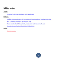 18
Bibliography:
Article:
Introduction to Blockchain technology | Set 1 - GeeksforGeeks
Website:
A detailed history of blockchain: From the Establishment to Broad Adoption - (blockchain-council.org)
What is Blockchain Technology? - IBM Blockchain | IBM
Blockchain Facts: What Is It, How It Works, and How It Can Be Used (investopedia.com)
Blockchain Concepts You Should Know About - 101 Blockchains
Books:
Blochian revolution.
 