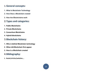 2
1. :
1. What Is Blockchain Technology
2. How Does a Blockchain created
3. How Are Blockchains work
2. :
1. Public Blockchains
2. Private Blockchains
3. Consortium Blockchains
4. Hybrid blockchains
3. :
1. Who is behind Blockchain technology
2. When did Blockchain first appear
3. How is a Blockchain created
4. :
1. Books/articles/websites….
 