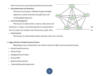 5
There are three use-cases where blockchains do very well:
 Data Authentication and Verification:
It focuses on encryption, inflexible storage and digital
signatures, creation of private and public keys, and
verifying digital signatures.
 Smart Asset Management:
This focuses on disbursement, revenue, trade, bond, and
retirement. In crypto, real-world properties are represented in the
form of a token, for example, land, infrastructure, gold, silver, oil.
 Smart Contracts:
This focuses on trade between dealer and buyer with smart contracts.
1.2. Step 2: Selection of Suitable Consensus Protocol
Depending on your requirements, you need to choose the right consensus protocol among:
 Deposit based consensus
 Proof of stake
 Delegated Proof of Stake.
 Derived PBFT
 Byzantine fault-tolerant
 Federated Byzantine Agreement
 