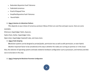 6
 Redundant Byzantine Fault Tolerance
 Federated consensus
 Proof of Elapsed Time
 Simplified Byzantine Fault Tolerance
 Round Robin
1.3. Step 3: Selection of a Blockchain Platform
This depends on your choice of consensus protocol. Many of them are cost-free and open source. Here are some
examples:
Ethereum, Hyperledger Fabric, Quorum,
Hydra Chain, Stellar, Hyperledger Iroha,
Open chain, Hyperledger Sawtooth Lake, and many more.
1.4. Step 4: Node designing
Blockchain systems can be designed as private/public, permission-less as well as with permission, or even hybrid.
Another important factor to be considered at this step is whether the nodes are running on-premise or in the cloud.
Also, the selection of operating systems and tasks related to hardware configuration such as processors, and memory and disk
size is to be done in this step.
1.5. Step 5: Designing the Blockchain Parameter Configuration
 