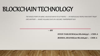 BLOCKCHAIN TECHNOLOGY
THE WHOLE POINT OF USING A BLOCKCHAIN IS TO LET PEOPLE — IN PARTICULAR, PEOPLE WHO DON'T TRUST
ONE ANOTHER — SHARE VALUABLE DATA IN A SECURE, TAMPERPROOF WAY.
---BY
SYED TASLEEMA(207R1A6653) ; CSM-A
RODDA JHANSI(207R1A6646) ; CSM-A
 