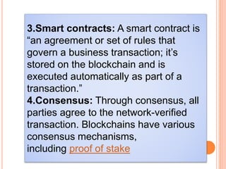 3.Smart contracts: A smart contract is
“an agreement or set of rules that
govern a business transaction; it’s
stored on the blockchain and is
executed automatically as part of a
transaction.”
4.Consensus: Through consensus, all
parties agree to the network-verified
transaction. Blockchains have various
consensus mechanisms,
including proof of stake
 